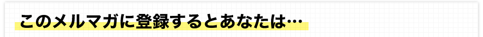 このメルマガに登録するとあなたは・・・